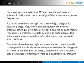 Exerc´ıcio 1
Um escola pretende criar uma BD que permita gerir toda a
informa¸c˜ao relativa os cursos que disponibiliza e aos alunos que os
frequentam.
Para cada curso deve ser registado o seu c´odigo, designa¸c˜ao,
dura¸c˜ao e pre¸co. Cada curso est´a estruturado em diversos
m´odulos, sendo que deve constar na BD a dura¸c˜ao de cada m´odulo
(em horas), o professor, e a data de in´ıcio de cada m´odulo. Um
m´odulo pode estar associado a diferentes cursos, com datas de
in´ıcio distintas.
Para cada aluno deve ser registado o seu n´umero, nome, morada,
c´odigo postal, localidade, cursos em que se encontra inscrito (pode
inscrever-se em mais que um curso), juntamente com a respetiva
data de inscri¸c˜ao e informa¸c˜ao sobre se o pagamento foi efetuado.
Alberto Sim˜oes Modela¸c˜ao de base de Dados 23/46
 