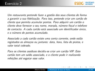 Exerc´ıcio 2
Um restaurante pretende fazer a gest˜ao dos seus clientes de forma
a garantir a sua ﬁdeliza¸c˜ao. Para isso, pretende criar um cart˜ao de
cliente que permita acumular pontos. Para adquirir um cart˜ao o
cliente deve fornecer o seu nome, morada, n´umero ﬁscal e telefone
de contacto. A cada cart˜ao est´a associado um identiﬁcador ´unico,
e o n´umero de pontos acumulado.
Associado a cada cart˜ao existe uma conta corrente, onde est˜ao
registados os almo¸cos ou jantares: data, hora, lista de pratos, e
valor total cobrado.
Para os clientes ass´ıduos decidiu-se criar um cart˜ao VIP. Este
cart˜ao tem um saldo associado, e o cliente pode ir realizando
refei¸c˜oes at´e esgotar esse valor.
Alberto Sim˜oes Modela¸c˜ao de base de Dados 27/46
 