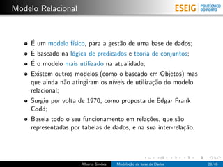 Modelo Relacional
´E um modelo f´ısico, para a gest˜ao de uma base de dados;
´E baseado na l´ogica de predicados e teoria de conjuntos;
´E o modelo mais utilizado na atualidade;
Existem outros modelos (como o baseado em Objetos) mas
que ainda n˜ao atingiram os n´ıveis de utiliza¸c˜ao do modelo
relacional;
Surgiu por volta de 1970, como proposta de Edgar Frank
Codd;
Baseia todo o seu funcionamento em rela¸c˜oes, que s˜ao
representadas por tabelas de dados, e na sua inter-rela¸c˜ao.
Alberto Sim˜oes Modela¸c˜ao de base de Dados 28/46
 