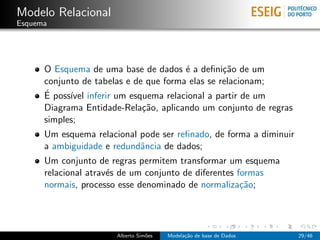 Modelo Relacional
Esquema
O Esquema de uma base de dados ´e a deﬁni¸c˜ao de um
conjunto de tabelas e de que forma elas se relacionam;
´E poss´ıvel inferir um esquema relacional a partir de um
Diagrama Entidade-Rela¸c˜ao, aplicando um conjunto de regras
simples;
Um esquema relacional pode ser reﬁnado, de forma a diminuir
a ambiguidade e redundˆancia de dados;
Um conjunto de regras permitem transformar um esquema
relacional atrav´es de um conjunto de diferentes formas
normais, processo esse denominado de normaliza¸c˜ao;
Alberto Sim˜oes Modela¸c˜ao de base de Dados 29/46
 