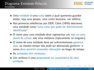 Diagrama Entidade-Rela¸c˜ao
Entidades
Uma entidade ´e uma coisa sobre a qual queremos guardar
dados, seja uma pessoa, uma conta banc´aria, um edif´ıcio;
Nas primeiras referˆencias aos DER, Chen (1976) descreveu
uma entidade como“uma coisa que pode ser distintamente
identiﬁcada”
O nome para uma entidade deve representar um tipo ou uma
classe de coisas, n˜ao uma instˆancia (tipicamente no singular);
O nome de uma entidade deve ser suﬁcientemente gen´erico
mas, ao mesmo tempo n˜ao pode ser demasiado gen´erico: o
nome deve permitir acomodar altera¸c˜oes ao longo do tempo.
As entidades tˆem atributos;
Um atributo ´e uma propriedade ou carater´ıstica de uma
entidade.
Alberto Sim˜oes Modela¸c˜ao de base de Dados 4/46
 