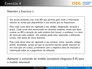 Exerc´ıcio 4
Relembre o Exerc´ıcio 1:
Um escola pretende criar uma BD que permita gerir toda a informa¸c˜ao
relativa os cursos que disponibiliza e aos alunos que os frequentam.
Para cada curso deve ser registado o seu c´odigo, designa¸c˜ao, dura¸c˜ao e
pre¸co. Cada curso est´a estruturado em diversos m´odulos, sendo que deve
constar na BD a dura¸c˜ao de cada m´odulo (em horas), o professor, e a data
de in´ıcio de cada m´odulo. Um m´odulo pode estar associado a diferentes
cursos, com datas de in´ıcio distintas.
Para cada aluno deve ser registado o seu n´umero, nome, morada, c´odigo
postal, localidade, cursos em que se encontra inscrito (pode inscrever-se
em mais que um curso), juntamente com a respetiva data de inscri¸c˜ao e
informa¸c˜ao sobre se o pagamento foi efetuado.
Apresente a convers˜ao do modelo conceptual (diagrama E-R) para
o modelo relacional.
Alberto Sim˜oes Modela¸c˜ao de base de Dados 40/46
 