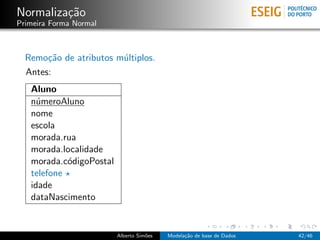 Normaliza¸c˜ao
Primeira Forma Normal
Remo¸c˜ao de atributos m´ultiplos.
Antes:
Aluno
n´umeroAluno
nome
escola
morada.rua
morada.localidade
morada.c´odigoPostal
telefone
idade
dataNascimento
Alberto Sim˜oes Modela¸c˜ao de base de Dados 42/46
 