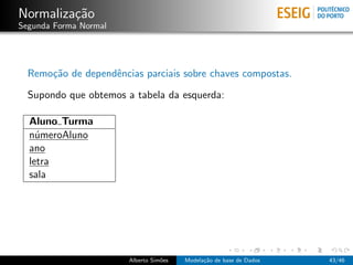 Normaliza¸c˜ao
Segunda Forma Normal
Remo¸c˜ao de dependˆencias parciais sobre chaves compostas.
Supondo que obtemos a tabela da esquerda:
Aluno Turma
n´umeroAluno
ano
letra
sala
Alberto Sim˜oes Modela¸c˜ao de base de Dados 43/46
 