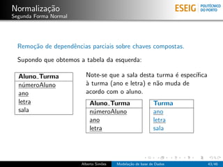 Normaliza¸c˜ao
Segunda Forma Normal
Remo¸c˜ao de dependˆencias parciais sobre chaves compostas.
Supondo que obtemos a tabela da esquerda:
Aluno Turma
n´umeroAluno
ano
letra
sala
Note-se que a sala desta turma ´e espec´ıﬁca
`a turma (ano e letra) e n˜ao muda de
acordo com o aluno.
Aluno Turma Turma
n´umeroAluno ano
ano letra
letra sala
Alberto Sim˜oes Modela¸c˜ao de base de Dados 43/46
 
