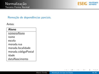 Normaliza¸c˜ao
Terceira Forma Normal
Remo¸c˜ao de dependˆencias parciais.
Antes:
Aluno
n´umeroAluno
nome
escola
morada.rua
morada.localidade
morada.c´odigoPostal
idade
dataNascimento
Alberto Sim˜oes Modela¸c˜ao de base de Dados 44/46
 