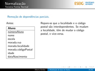 Normaliza¸c˜ao
Terceira Forma Normal
Remo¸c˜ao de dependˆencias parciais.
Antes:
Aluno
n´umeroAluno
nome
escola
morada.rua
morada.localidade
morada.c´odigoPostal
idade
dataNascimento
Repare-se que a localidade e o c´odigo
postal s˜ao interdependentes. Se mudam
a localidade, tˆem de mudar o c´odigo
postal, e vice-versa.
Alberto Sim˜oes Modela¸c˜ao de base de Dados 44/46
 