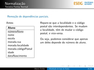 Normaliza¸c˜ao
Terceira Forma Normal
Remo¸c˜ao de dependˆencias parciais.
Antes:
Aluno
n´umeroAluno
nome
escola
morada.rua
morada.localidade
morada.c´odigoPostal
idade
dataNascimento
Repare-se que a localidade e o c´odigo
postal s˜ao interdependentes. Se mudam
a localidade, tˆem de mudar o c´odigo
postal, e vice-versa.
Ou seja, podemos considerar que apenas
um deles depende do n´umero de aluno.
Alberto Sim˜oes Modela¸c˜ao de base de Dados 44/46
 