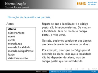 Normaliza¸c˜ao
Terceira Forma Normal
Remo¸c˜ao de dependˆencias parciais.
Antes:
Aluno
n´umeroAluno
nome
escola
morada.rua
morada.localidade
morada.c´odigoPostal
idade
dataNascimento
Repare-se que a localidade e o c´odigo
postal s˜ao interdependentes. Se mudam
a localidade, tˆem de mudar o c´odigo
postal, e vice-versa.
Ou seja, podemos considerar que apenas
um deles depende do n´umero de aluno.
Por exemplo, dizer que o c´odigo postal
depende do aluno, mas que a localidade
n˜ao ir´a depender do aluno, mas do
c´odigo postal que foi introduzido.
Alberto Sim˜oes Modela¸c˜ao de base de Dados 44/46
 