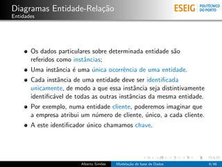 Diagramas Entidade-Rela¸c˜ao
Entidades
Os dados particulares sobre determinada entidade s˜ao
referidos como instˆancias;
Uma instˆancia ´e uma ´unica ocorrˆencia de uma entidade.
Cada instˆancia de uma entidade deve ser identiﬁcada
unicamente, de modo a que essa instˆancia seja distintivamente
identiﬁc´avel de todas as outras instˆancias da mesma entidade.
Por exemplo, numa entidade cliente, poderemos imaginar que
a empresa atribui um n´umero de cliente, ´unico, a cada cliente.
A este identiﬁcador ´unico chamamos chave.
Alberto Sim˜oes Modela¸c˜ao de base de Dados 6/46
 