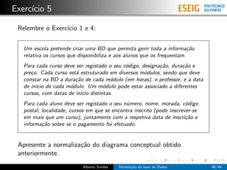 Exerc´ıcio 5
Relembre o Exerc´ıcio 1 e 4:
Um escola pretende criar uma BD que permita gerir toda a informa¸c˜ao
relativa os cursos que disponibiliza e aos alunos que os frequentam.
Para cada curso deve ser registado o seu c´odigo, designa¸c˜ao, dura¸c˜ao e
pre¸co. Cada curso est´a estruturado em diversos m´odulos, sendo que deve
constar na BD a dura¸c˜ao de cada m´odulo (em horas), o professor, e a data
de in´ıcio de cada m´odulo. Um m´odulo pode estar associado a diferentes
cursos, com datas de in´ıcio distintas.
Para cada aluno deve ser registado o seu n´umero, nome, morada, c´odigo
postal, localidade, cursos em que se encontra inscrito (pode inscrever-se
em mais que um curso), juntamente com a respetiva data de inscri¸c˜ao e
informa¸c˜ao sobre se o pagamento foi efetuado.
Apresente a normaliza¸c˜ao do diagrama conceptual obtido
anteriormente.
Alberto Sim˜oes Modela¸c˜ao de base de Dados 46/46
 