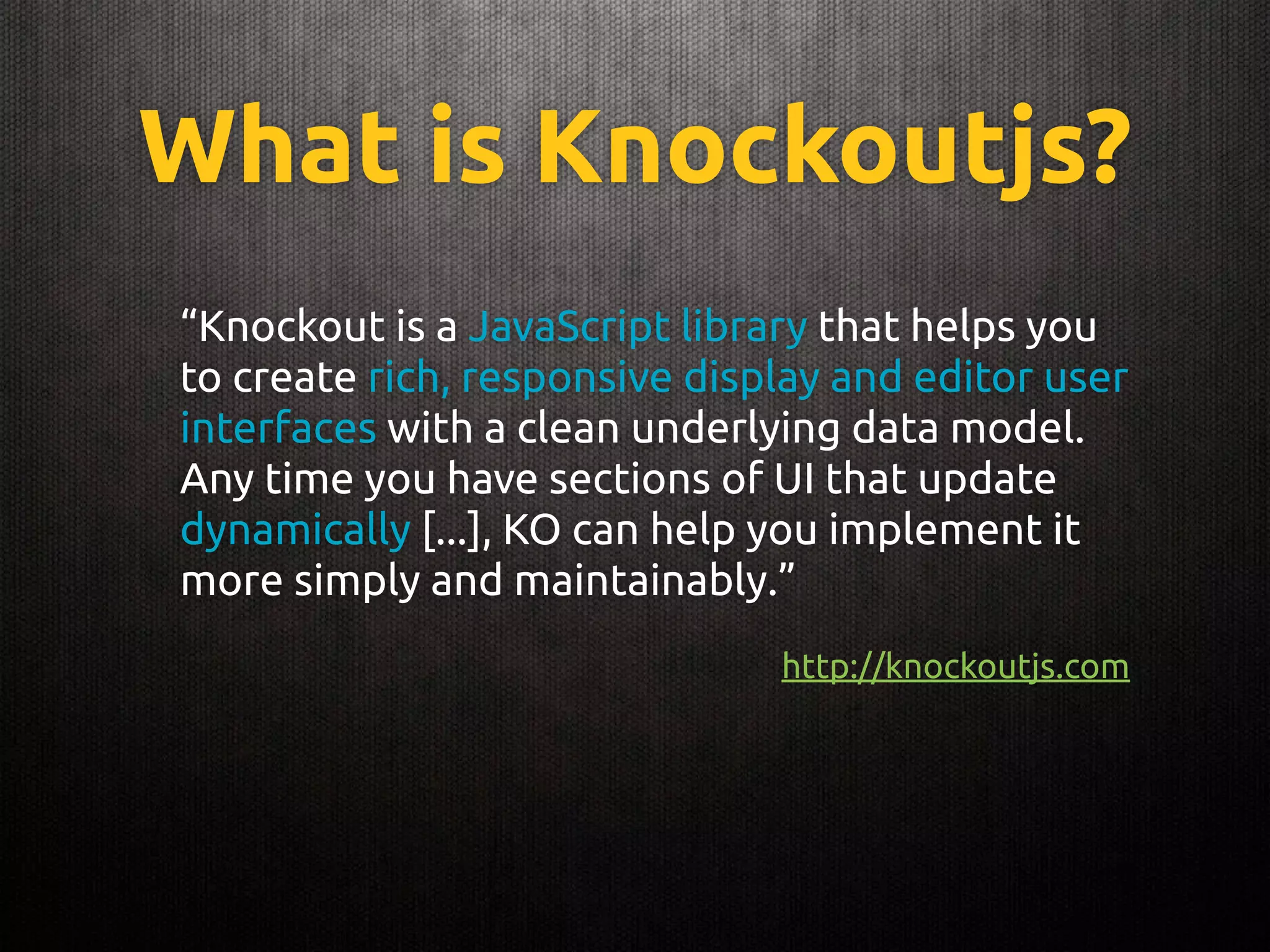 What is Knockoutjs?
“Knockout is a JavaScript library that helps you
to create rich, responsive display and editor user
interfaces with a clean underlying data model.
Any time you have sections of UI that update
dynamically [...], KO can help you implement it
more simply and maintainably.”
http://knockoutjs.com
 