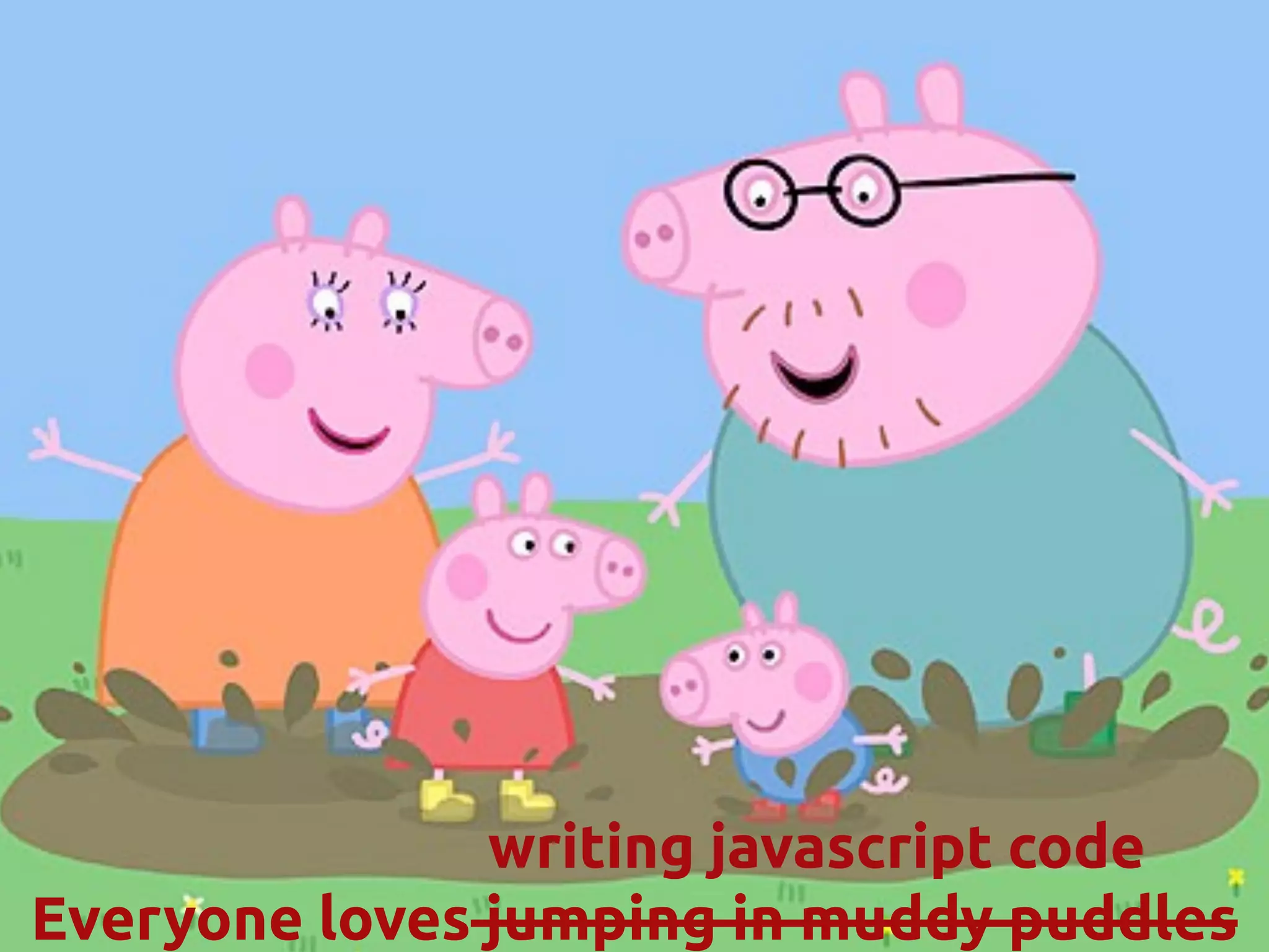 Everyone loves jumping in muddy puddles
writing javascript code
