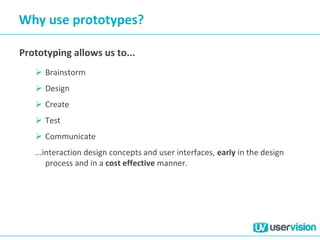 Why use prototypes?
Prototyping allows us to...
 Brainstorm
 Design
 Create
 Test
 Communicate
...interaction design concepts and user interfaces, early in the design
process and in a cost effective manner.
 