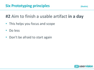 Six Prototyping principles (Raskin)
#2 Aim to finish a usable artifact in a day
• This helps you focus and scope
• Do less
• Don’t be afraid to start again
 