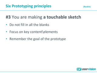 Six Prototyping principles (Raskin)
#3 You are making a touchable sketch
• Do not fill in all the blanks
• Focus on key contentelements
• Remember the goal of the prototype
 
