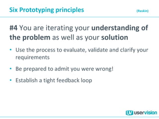 Six Prototyping principles (Raskin)
#4 You are iterating your understanding of
the problem as well as your solution
• Use the process to evaluate, validate and clarify your
requirements
• Be prepared to admit you were wrong!
• Establish a tight feedback loop
 