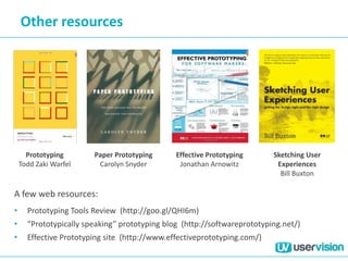 Other resources
Prototyping
Todd Zaki Warfel
Paper Prototyping
Carolyn Snyder
Effective Prototyping
Jonathan Arnowitz
Sketching User
Experiences
Bill Buxton
A few web resources:
• Prototyping Tools Review (http://goo.gl/QHI6m)
• “Prototypically speaking” prototyping blog (http://softwareprototyping.net/)
• Effective Prototyping site (http://www.effectiveprototyping.com/)
 