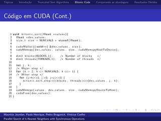 T´opicos Introdu¸c˜ao Truncated Sort Algorithms Bitonic Code Comparando as abordagens Resultados Obtidos
C´odigo em CUDA (Cont.)
1 void b i t o n i c s o r t ( f l o a t ∗ v a l u e s ){
2 f l o a t ∗ d e v v a l u e s ;
3 s i z e t s i z e = NUM VALS ∗ s i z e o f ( f l o a t ) ;
4
5 cudaMalloc (( void ∗∗) &dev values , s i z e ) ;
6 cudaMemcpy ( dev values , values , s i z e , cudaMemcpyHostToDevice ) ;
7
8 dim3 b l o c k s (BLOCKS, 1 ) ; /∗ Number of b l o c k s ∗/
9 dim3 t h r e a d s (THREADS, 1 ) ; /∗ Number of t h r e a d s ∗/
10
11 i n t j , k ;
12 /∗ Major step ∗/
13 f o r ( k = 2; k <= NUM VALS; k <<= 1) {
14 /∗ Minor step ∗/
15 f o r ( j=k>>1; j >0; j=j >>1) {
16 b i t o n i c s o r t s t e p <<<blocks , threads >>>(dev values , j , k ) ;
17 }
18 }
19 cudaMemcpy ( values , dev values , s i z e , cudaMemcpyDeviceToHost ) ;
20 cudaFree ( d e v v a l u e s ) ;
21 }
Maur´ıcio Jourdan, Paulo Henrique, Pedro Braganick, Vin´ıcius Coelho
Parallel Search of k-Nearest Neighbors with Synchronous Operations
 