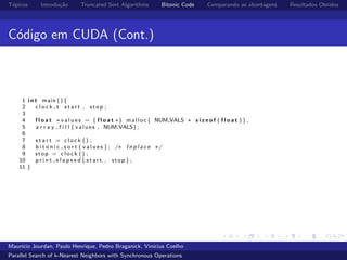 T´opicos Introdu¸c˜ao Truncated Sort Algorithms Bitonic Code Comparando as abordagens Resultados Obtidos
C´odigo em CUDA (Cont.)
1 i n t main (){
2 c l o c k t s t a r t , stop ;
3
4 f l o a t ∗ v a l u e s = ( f l o a t ∗) malloc ( NUM VALS ∗ s i z e o f ( f l o a t ) ) ;
5 a r r a y f i l l ( values , NUM VALS) ;
6
7 s t a r t = c l o c k () ;
8 b i t o n i c s o r t ( v a l u e s ) ; /∗ I n p l a c e ∗/
9 stop = c l o c k () ;
10 p r i n t e l a p s e d ( s t a r t , stop ) ;
11 }
Maur´ıcio Jourdan, Paulo Henrique, Pedro Braganick, Vin´ıcius Coelho
Parallel Search of k-Nearest Neighbors with Synchronous Operations
 