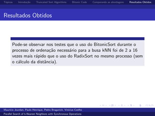 T´opicos Introdu¸c˜ao Truncated Sort Algorithms Bitonic Code Comparando as abordagens Resultados Obtidos
Resultados Obtidos
Pode-se observar nos testes que o uso do BitonicSort durante o
processo de ordena¸c˜ao necess´ario para a busa kNN foi de 2 a 16
vezes mais r´apido que o uso do RadixSort no mesmo processo (sem
o c´alculo da distˆancia).
Maur´ıcio Jourdan, Paulo Henrique, Pedro Braganick, Vin´ıcius Coelho
Parallel Search of k-Nearest Neighbors with Synchronous Operations
 