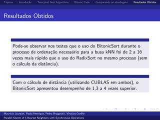 T´opicos Introdu¸c˜ao Truncated Sort Algorithms Bitonic Code Comparando as abordagens Resultados Obtidos
Resultados Obtidos
Pode-se observar nos testes que o uso do BitonicSort durante o
processo de ordena¸c˜ao necess´ario para a busa kNN foi de 2 a 16
vezes mais r´apido que o uso do RadixSort no mesmo processo (sem
o c´alculo da distˆancia).
Com o c´alculo de distˆancia (utilizando CUBLAS em ambos), o
BitonicSort apresentou desempenho de 1,3 a 4 vezes superior.
Maur´ıcio Jourdan, Paulo Henrique, Pedro Braganick, Vin´ıcius Coelho
Parallel Search of k-Nearest Neighbors with Synchronous Operations
 