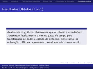 T´opicos Introdu¸c˜ao Truncated Sort Algorithms Bitonic Code Comparando as abordagens Resultados Obtidos
Resultados Obtidos (Cont.)
Analisando os gr´aﬁcos, observou-se que o Bitonic e o RadixSort
apresentam basicamente o mesmo gasto de tempo para
transferˆencia de dados e c´alculo da distˆancia. Entretanto, na
ordena¸c˜ao o Bitonic apresentou o resultado acima mencionado.
Maur´ıcio Jourdan, Paulo Henrique, Pedro Braganick, Vin´ıcius Coelho
Parallel Search of k-Nearest Neighbors with Synchronous Operations
 