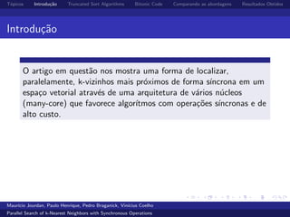 T´opicos Introdu¸c˜ao Truncated Sort Algorithms Bitonic Code Comparando as abordagens Resultados Obtidos
Introdu¸c˜ao
O artigo em quest˜ao nos mostra uma forma de localizar,
paralelamente, k-vizinhos mais pr´oximos de forma s´ıncrona em um
espa¸co vetorial atrav´es de uma arquitetura de v´arios n´ucleos
(many-core) que favorece algor´ıtmos com opera¸c˜oes s´ıncronas e de
alto custo.
Maur´ıcio Jourdan, Paulo Henrique, Pedro Braganick, Vin´ıcius Coelho
Parallel Search of k-Nearest Neighbors with Synchronous Operations
 