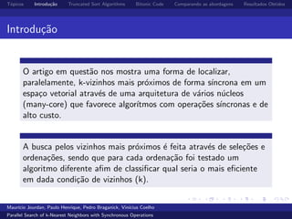 T´opicos Introdu¸c˜ao Truncated Sort Algorithms Bitonic Code Comparando as abordagens Resultados Obtidos
Introdu¸c˜ao
O artigo em quest˜ao nos mostra uma forma de localizar,
paralelamente, k-vizinhos mais pr´oximos de forma s´ıncrona em um
espa¸co vetorial atrav´es de uma arquitetura de v´arios n´ucleos
(many-core) que favorece algor´ıtmos com opera¸c˜oes s´ıncronas e de
alto custo.
A busca pelos vizinhos mais pr´oximos ´e feita atrav´es de sele¸c˜oes e
ordena¸c˜oes, sendo que para cada ordena¸c˜ao foi testado um
algoritmo diferente aﬁm de classiﬁcar qual seria o mais eﬁciente
em dada condi¸c˜ao de vizinhos (k).
Maur´ıcio Jourdan, Paulo Henrique, Pedro Braganick, Vin´ıcius Coelho
Parallel Search of k-Nearest Neighbors with Synchronous Operations
 