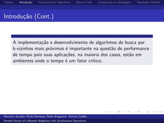 T´opicos Introdu¸c˜ao Truncated Sort Algorithms Bitonic Code Comparando as abordagens Resultados Obtidos
Introdu¸c˜ao (Cont.)
A implementa¸c˜ao e desenvolvimento de algoritmos de busca por
k-vizinhos mais pr´oximos ´e importante na quest˜ao de performance
de tempo pois suas aplica¸c˜oes, na maioria dos casos, est˜ao em
ambientes onde o tempo ´e um fator cr´ıtico.
Maur´ıcio Jourdan, Paulo Henrique, Pedro Braganick, Vin´ıcius Coelho
Parallel Search of k-Nearest Neighbors with Synchronous Operations
 