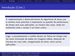 T´opicos Introdu¸c˜ao Truncated Sort Algorithms Bitonic Code Comparando as abordagens Resultados Obtidos
Introdu¸c˜ao (Cont.)
A implementa¸c˜ao e desenvolvimento de algoritmos de busca por
k-vizinhos mais pr´oximos ´e importante na quest˜ao de performance
de tempo pois suas aplica¸c˜oes, na maioria dos casos, est˜ao em
ambientes onde o tempo ´e um fator cr´ıtico.
Logo, o processamento e an´alise devem ser feitas em tempo real,
tal como minera¸c˜ao de dados em imagens/v´ıdeos, detec¸c˜ao de
intrusos em uma rede, categoriza¸c˜ao de texto, entre outras
aplica¸c˜oes.
Maur´ıcio Jourdan, Paulo Henrique, Pedro Braganick, Vin´ıcius Coelho
Parallel Search of k-Nearest Neighbors with Synchronous Operations
 
