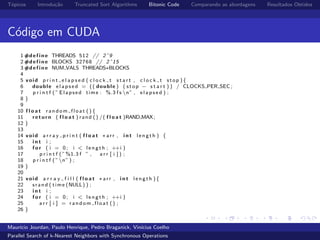 T´opicos Introdu¸c˜ao Truncated Sort Algorithms Bitonic Code Comparando as abordagens Resultados Obtidos
C´odigo em CUDA
1 #d e f i n e THREADS 512 // 2ˆ9
2 #d e f i n e BLOCKS 32768 // 2ˆ15
3 #d e f i n e NUM VALS THREADS∗BLOCKS
4
5 void p r i n t e l a p s e d ( c l o c k t s t a r t , c l o c k t stop ){
6 double e l a p s e d = (( double ) ( stop − s t a r t ) ) / CLOCKS PER SEC ;
7 p r i n t f ( ” Elapsed time : %.3 f s n” , e l a p s e d ) ;
8 }
9
10 f l o a t random float (){
11 return ( f l o a t ) rand () /( f l o a t )RAND MAX;
12 }
13
14 void a r r a y p r i n t ( f l o a t ∗arr , i n t l e n g t h ) {
15 i n t i ;
16 f o r ( i = 0; i < l e n g t h ; ++i )
17 p r i n t f ( ”%1.3 f ” , a r r [ i ] ) ;
18 p r i n t f ( ”n” ) ;
19 }
20
21 void a r r a y f i l l ( f l o a t ∗arr , i n t l e n g t h ){
22 srand ( time (NULL) ) ;
23 i n t i ;
24 f o r ( i = 0; i < l e n g t h ; ++i )
25 a r r [ i ] = random float () ;
26 }
Maur´ıcio Jourdan, Paulo Henrique, Pedro Braganick, Vin´ıcius Coelho
Parallel Search of k-Nearest Neighbors with Synchronous Operations
 