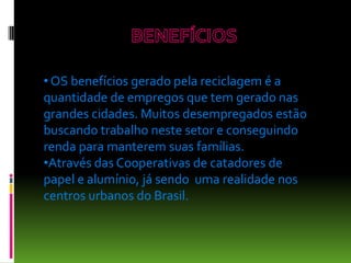 • OS benefícios gerado pela reciclagem é a
quantidade de empregos que tem gerado nas
grandes cidades. Muitos desempregados estão
buscando trabalho neste setor e conseguindo
renda para manterem suas famílias.
•Através das Cooperativas de catadores de
papel e alumínio, já sendo uma realidade nos
centros urbanos do Brasil.
 