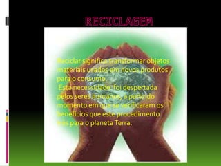 Reciclar significa transformar objetos
materiais usados em novos produtos
para o consumo.
Esta necessidade foi despertada
pelos seres humanos, a partir do
momento em que se verificaram os
benefícios que este procedimento
trás para o planetaTerra.
 