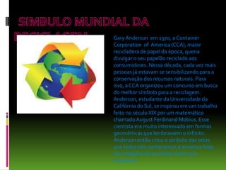 Gary Anderson em 1970, a Container
Corporation of America (CCA), maior
recicladora de papel da época, queria
divulgar o seu papelão reciclado aos
consumidores. Nessa década, cada vez mais
pessoas já estavam se sensibilizando para a
conservação dos recursos naturais. Para
isso, a CCA organizou um concurso em busca
do melhor símbolo para a reciclagem.
Anderson, estudante da Universidade da
Califórnia do Sul, se inspirou em um trabalho
feito no século XIX por um matemático
chamado August Ferdinand Mobius. Esse
cientista era muito interessado em formas
geométricas que lembrassem o infinito.
Anderson então criou o símbolo das setas
que todos nós conhecemos e amamos hoje.
Seu trabalho foi escolhido entre 500
propostas.
 