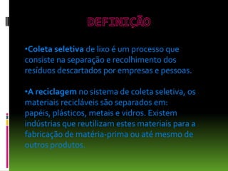 •Coleta seletiva de lixo é um processo que
consiste na separação e recolhimento dos
resíduos descartados por empresas e pessoas.
•A reciclagem no sistema de coleta seletiva, os
materiais recicláveis são separados em:
papéis, plásticos, metais e vidros. Existem
indústrias que reutilizam estes materiais para a
fabricação de matéria-prima ou até mesmo de
outros produtos.
 