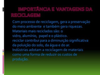 Com processo de reciclagem, gera a preservação
do meio ambiente e também gera riquezas.
Materiais mais reciclados são: o
vidro, alumínio, papel e o plástico.
reciclar contribui para a diminuição significativa
da poluição do solo, da água e do ar.
Indústrias adotam a reciclagem de materiais
como uma forma de reduzir os custos de
produção.
 