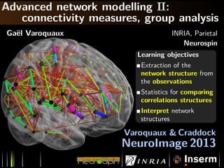 Advanced network modelling II:
connectivity measures, group analysis
Ga¨el Varoquaux INRIA, Parietal
Neurospin
Learning objectives
Extraction of the
network structure from
the observations
Statistics for comparing
correlations structures
Interpret network
structures
Varoquaux & Craddock
NeuroImage 2013
 