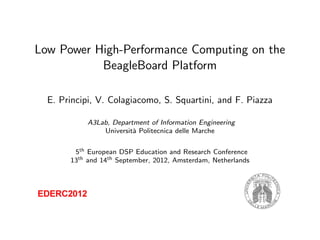 Low Power High-Performance Computing on the
BeagleBoard Platform
E. Principi, V. Colagiacomo, S. Squartini, and F. Piazza
A3Lab, Department of Information Engineering
Universit`a Politecnica delle Marche
5th European DSP Education and Research Conference
13th and 14th September, 2012, Amsterdam, Netherlands
 