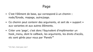 Page
● C'est l'élément de base, qui correspond à un chemin :
node/%node, mapage, autre/page.
● Ce chemin peut contenir des arguments, et sert de « support »
aux variantes et aux autres éléments.
● Créer une 'page', c'est donc l'équivalent d'implémenter un
hook_menu, dont le callback, les arguments, les droits d'accès,
etc sont gérés pour nous par 'Panels'*
* En fait, c'est pas vrai !
 
