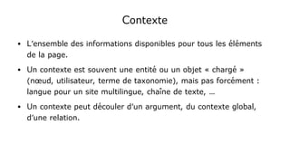 Contexte
● L'ensemble des informations disponibles pour tous les éléments
de la page.
● Un contexte est souvent une entité ou un objet « chargé »
(nœud, utilisateur, terme de taxonomie), mais pas forcément :
langue pour un site multilingue, chaîne de texte, …
● Un contexte peut découler d'un argument, du contexte global,
d'une relation.
 