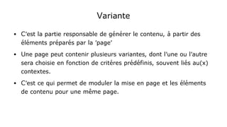 Variante
● C'est la partie responsable de générer le contenu, à partir des
éléments préparés par la 'page'
● Une page peut contenir plusieurs variantes, dont l'une ou l'autre
sera choisie en fonction de critéres prédéfinis, souvent liés au(x)
contextes.
● C'est ce qui permet de moduler la mise en page et les éléments
de contenu pour une même page.
 