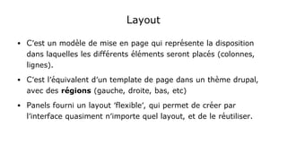 Layout
● C'est un modèle de mise en page qui représente la disposition
dans laquelles les différents éléments seront placés (colonnes,
lignes).
● C'est l'équivalent d'un template de page dans un thème drupal,
avec des régions (gauche, droite, bas, etc)
● Panels fourni un layout 'flexible', qui permet de créer par
l'interface quasiment n'importe quel layout, et de le réutiliser.
 