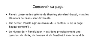 Concevoir sa page
● Panels conserve le système de theming standard drupal, mais les
éléments de bases sont différents.
● Par défaut, Panels agit au niveau du « contenu » de la page :
$page['content'] .
● Le niveau de « Panelization » est donc principalement une
question de choix, de besoins et de familiarité avec le module.
 