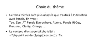 Choix du thème
● Certains thèmes sont plus adaptés que d'autres à l'utilisation
avec Panels. En vrac :
Tao, Zen, AT Panels Everywhere, Aurora, Panels 960gs,
Precision, Clarity, Omega, …
● Le contenu d'un page.tpl.php idéal : 
<?php print render($page['content']); ?>
 