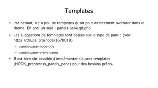 Templates
● Par défault, il y a peu de templates qu'on peut directement overrider dans le
theme. En gros un seul : panels-pane.tpl.php
● Les suggestions de templates sont basées sur le type de pane : (voir
https://drupal.org/node/1678810)
– panels-pane--node-title
– panels-pane--views-panes
● Il est bien sûr possible d'implémenter d'autres templates
(HOOK_preprocess_panels_pane) pour des besoins précis.
 