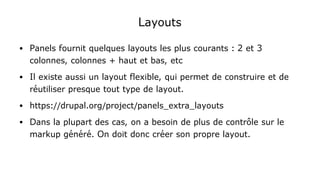 Layouts
● Panels fournit quelques layouts les plus courants : 2 et 3
colonnes, colonnes + haut et bas, etc
● Il existe aussi un layout flexible, qui permet de construire et de
réutiliser presque tout type de layout.
● https://drupal.org/project/panels_extra_layouts
● Dans la plupart des cas, on a besoin de plus de contrôle sur le
markup généré. On doit donc créer son propre layout.
 