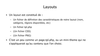 Layouts
● Un layout est constitué de :
– Un fichier de définition des caractéristiques de notre layout (nom,
catégorie, régions disponibles, etc)
– Un fichier tpl.php
– (Un fichier CSS)
– (Un fichier PNG)
● C'est un peu comme un page.tpl.php, ou un mini-theme qui ne
s'appliquerait qu'au contenu que l'on choisi.
 