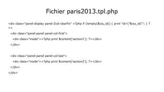 Fichier paris2013.tpl.php
<div class="panel-display panel-2col clearfix" <?php if (!empty($css_id)) { print "id="$css_id""; } ?
>>
<div class="panel-panel panel-col-first">
<div class="inside"><?php print $content['section1']; ?></div>
</div>
<div class="panel-panel panel-col-last">
<div class="inside"><?php print $content['section2']; ?></div>
</div>
</div>
 