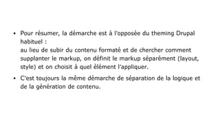 ● Pour résumer, la démarche est à l'opposée du theming Drupal
habituel :
au lieu de subir du contenu formaté et de chercher comment
supplanter le markup, on définit le markup séparément (layout,
style) et on choisit à quel élément l'appliquer.
● C'est toujours la même démarche de séparation de la logique et
de la génération de contenu.
 